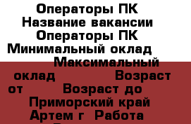 Операторы ПК › Название вакансии ­ Операторы ПК › Минимальный оклад ­ 30 000 › Максимальный оклад ­ 35 000 › Возраст от ­ 18 › Возраст до ­ 59 - Приморский край, Артем г. Работа » Вакансии   